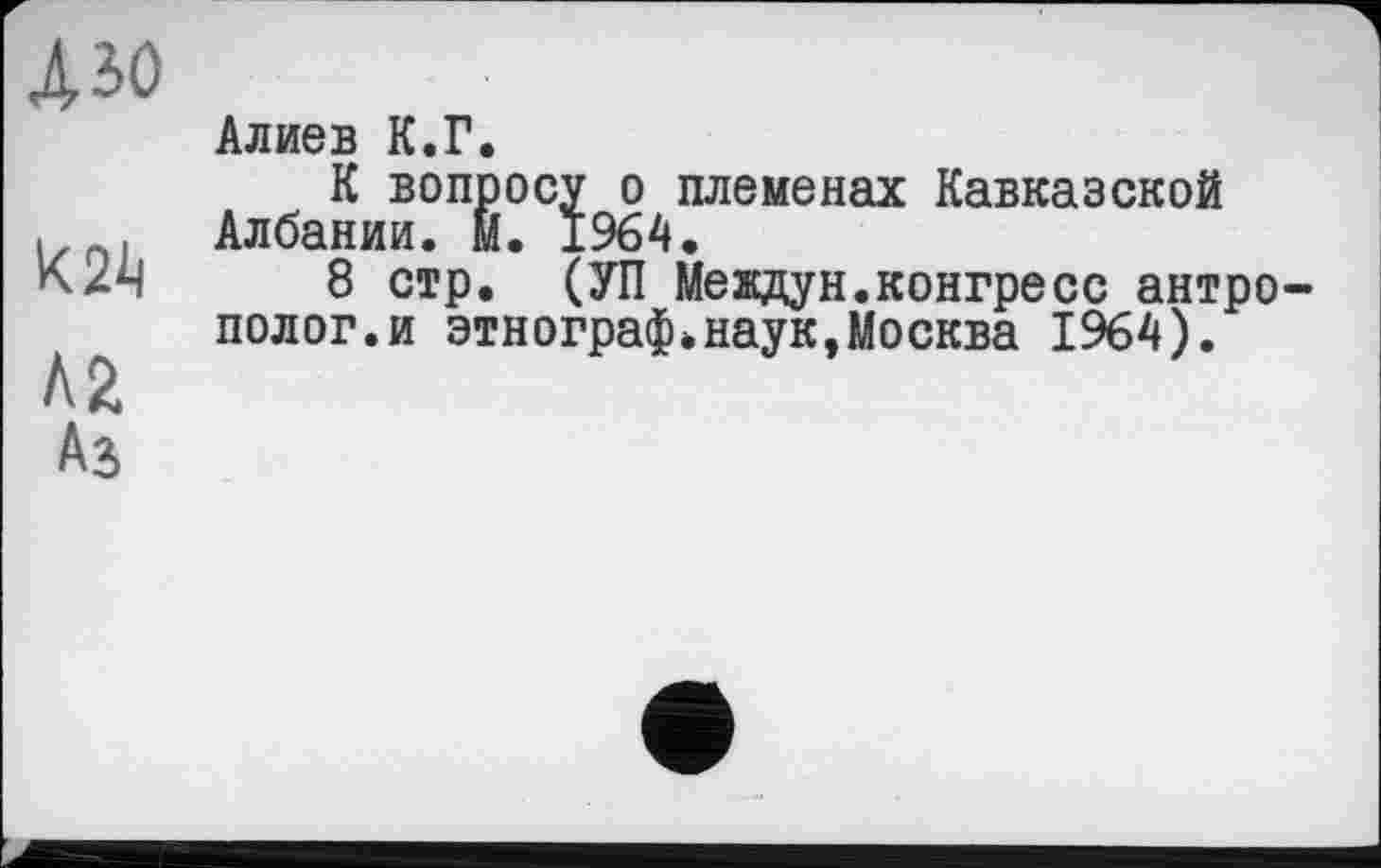 ﻿А зо
к 2k
Л2
Алиев К.Г.
К вопросу о племенах Кавказской Албании. М. 1964.
8 стр. (УП Мевдун.конгресс антро полог.и этнограф.наук,Москва 1964).